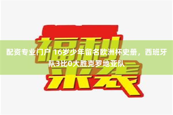 配资专业门户 16岁少年留名欧洲杯史册，西班牙队3比0大胜克罗地亚队