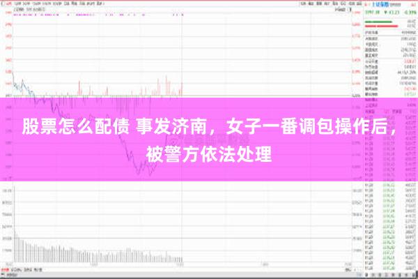 股票怎么配债 事发济南，女子一番调包操作后，被警方依法处理