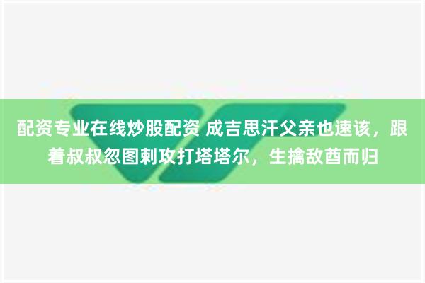 配资专业在线炒股配资 成吉思汗父亲也速该，跟着叔叔忽图剌攻打塔塔尔，生擒敌酋而归