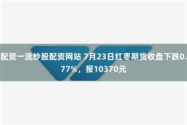 配资一流炒股配资网站 7月23日红枣期货收盘下跌0.77%，报10370元