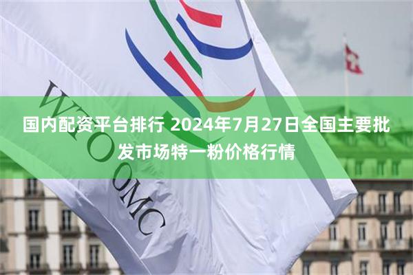 国内配资平台排行 2024年7月27日全国主要批发市场特一粉价格行情