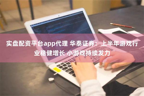 实盘配资平台app代理 华泰证券：上半年游戏行业稳健增长 小游戏持续发力