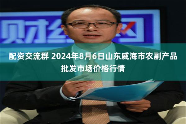 配资交流群 2024年8月6日山东威海市农副产品批发市场价格行情