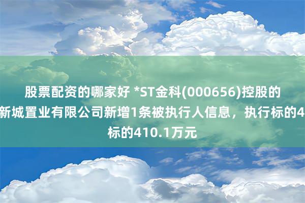 股票配资的哪家好 *ST金科(000656)控股的安徽西湖新城置业有限公司新增1条被执行人信息，执行标的410.1万元