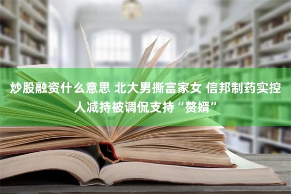 炒股融资什么意思 北大男撕富家女 信邦制药实控人减持被调侃支持“赘婿”