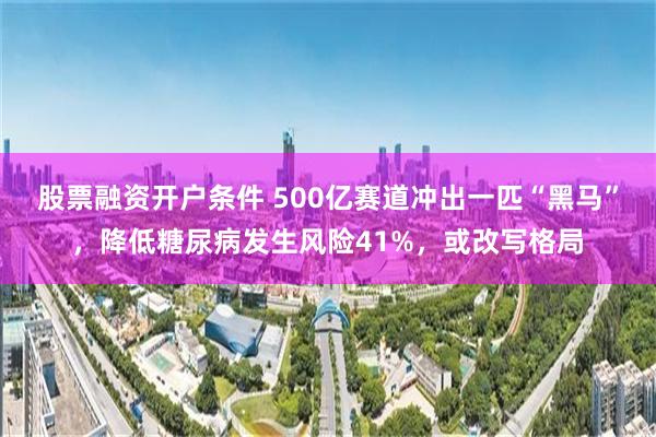 股票融资开户条件 500亿赛道冲出一匹“黑马”，降低糖尿病发生风险41%，或改写格局