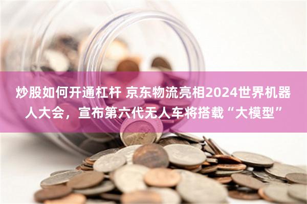 炒股如何开通杠杆 京东物流亮相2024世界机器人大会，宣布第六代无人车将搭载“大模型”