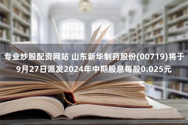 专业炒股配资网站 山东新华制药股份(00719)将于9月27日派发2024年中期股息每股0.025元