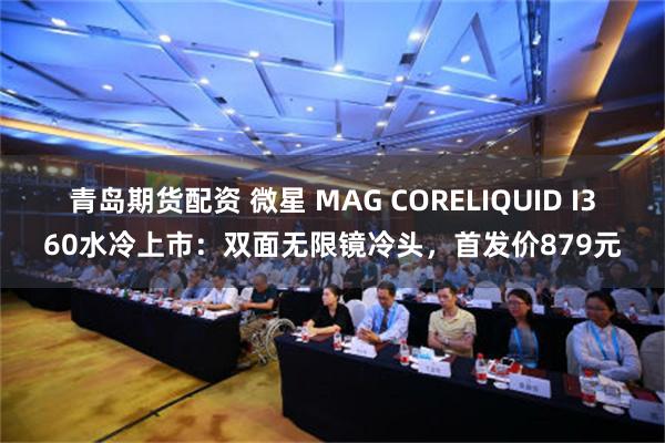 青岛期货配资 微星 MAG CORELIQUID I360水冷上市：双面无限镜冷头，首发价879元