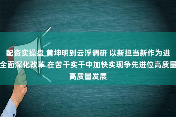 配资实操盘 黄坤明到云浮调研 以新担当新作为进一步全面深化改革 在苦干实干中加快实现争先进位高质量发展