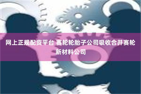 网上正规配资平台 赛轮轮胎子公司吸收合并赛轮新材料公司