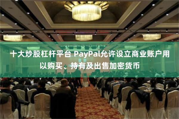 十大炒股杠杆平台 PayPal允许设立商业账户用以购买、持有及出售加密货币