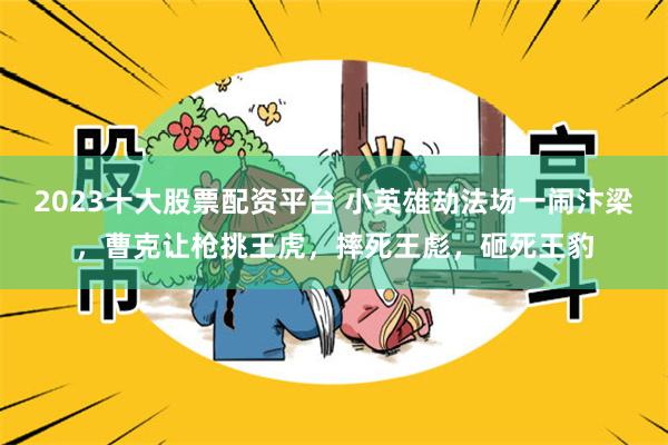 2023十大股票配资平台 小英雄劫法场一闹汴梁，曹克让枪挑王虎，摔死王彪，砸死王豹