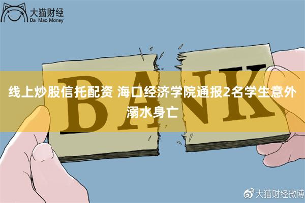 线上炒股信托配资 海口经济学院通报2名学生意外溺水身亡