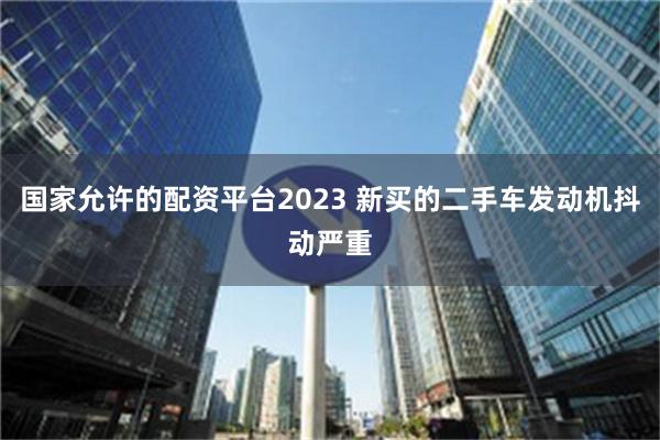 国家允许的配资平台2023 新买的二手车发动机抖动严重