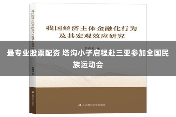 最专业股票配资 塔沟小子启程赴三亚参加全国民族运动会