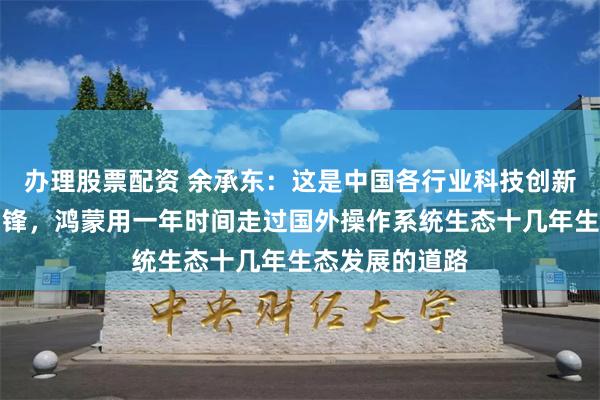 办理股票配资 余承东：这是中国各行业科技创新的一次集体冲锋，鸿蒙用一年时间走过国外操作系统生态十几年生态发展的道路