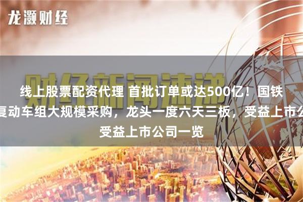 线上股票配资代理 首批订单或达500亿！国铁集团恢复动车组大规模采购，龙头一度六天三板，受益上市公司一览