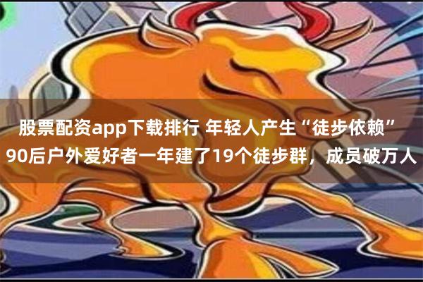 股票配资app下载排行 年轻人产生“徒步依赖” 90后户外爱好者一年建了19个徒步群，成员破万人