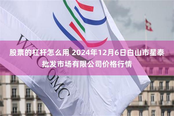 股票的杠杆怎么用 2024年12月6日白山市星泰批发市场有限公司价格行情