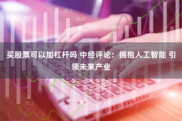 买股票可以加杠杆吗 中经评论：拥抱人工智能 引领未来产业