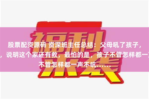 股票配资源码 资深班主任总结：父母吼了孩子，孩子敢顶嘴，说明这个家还有救，最怕的是，孩子不管怎样都一声不吭……