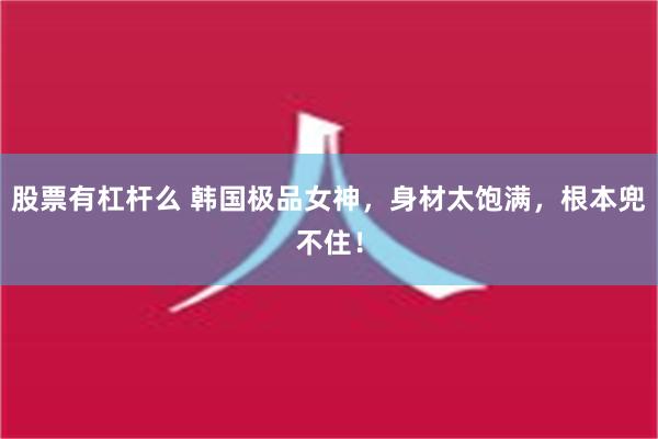 股票有杠杆么 韩国极品女神，身材太饱满，根本兜不住！