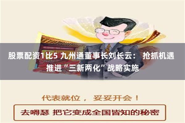 股票配资1比5 九州通董事长刘长云： 抢抓机遇 推进“三新两化”战略实施