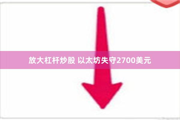 放大杠杆炒股 以太坊失守2700美元